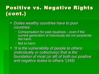 Positive vs. Negative Rights (cont.) Duties wealthy countries have to poor countries: Compensation for past injustices – even if the current generation of individuals did not perpetrate the harm. Not to harm “ It is the vulnerability of people to others (individually or collectively) that is the foundation of most (or all) of both our positive and negative duties to others.”(345) 