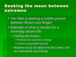 Seeking the mean between extremes Van Wyk is seeking a middle ground between Nozick and Singer. Estimate of what is needed for a minimally decent life: Feeding the hungry Political and economic change Limits on population growth Nations would all determine this need, and tax individuals accordingly 