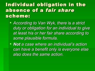 Individual obligation in the absence of a  fair share  scheme: According to Van Wyk, there  is  a strict duty or obligation for an individual to give at least his or her fair share according to some plausible formula. Not  a case where an individual’s action can have a benefit only is everyone else also does the same action. 