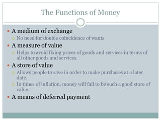 The Functions of Money

 A medium of exchange
   No need for double coincidence of wants

 A measure of value
   Helps to avoid fixing prices of goods and services in terms of
    all other goods and services.
 A store of value
   Allows people to save in order to make purchases at a later
    date.
   In times of inflation, money will fail to be such a good store of
    value.
 A means of deferred payment
 