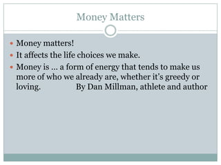 Money Matters

 Money matters!
 It affects the life choices we make.
 Money is … a form of energy that tends to make us
 more of who we already are, whether it’s greedy or
 loving.        By Dan Millman, athlete and author
 