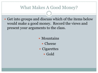 What Makes A Good Money?

 Get into groups and discuss which of the items below
 would make a good money. Record the views and
 present your arguments to the class.

                     Mountains
                       Cheese
                      Cigarettes
                        Gold
 