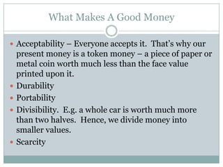 What Makes A Good Money

 Acceptability – Everyone accepts it. That’s why our
    present money is a token money – a piece of paper or
    metal coin worth much less than the face value
    printed upon it.
   Durability
   Portability
   Divisibility. E.g. a whole car is worth much more
    than two halves. Hence, we divide money into
    smaller values.
   Scarcity
 