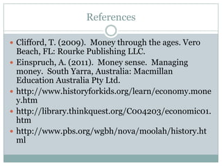 References

 Clifford, T. (2009). Money through the ages. Vero
    Beach, FL: Rourke Publishing LLC.
   Einspruch, A. (2011). Money sense. Managing
    money. South Yarra, Australia: Macmillan
    Education Australia Pty Ltd.
   http://www.historyforkids.org/learn/economy.mone
    y.htm
   http://library.thinkquest.org/C004203/economic01.
    htm
   http://www.pbs.org/wgbh/nova/moolah/history.ht
    ml
 