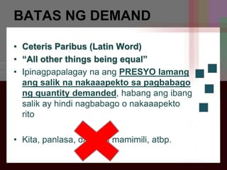 BATAS NG DEMAND
• Ceteris Paribus (Latin Word)
• “All other things being equal”
• Ipinagpapalagay na ang PRESYO lamang
ang salik na nakaaapekto sa pagbabago
ng quantity demanded, habang ang ibang
salik ay hindi nagbabago o nakaaapekto
rito
• Kita, panlasa, dami ng mamimili, atbp.
 