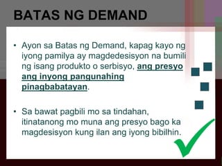 BATAS NG DEMAND
• Ayon sa Batas ng Demand, kapag kayo ng
iyong pamilya ay magdedesisyon na bumili
ng isang produkto o serbisyo, ang presyo
ang inyong pangunahing
pinagbabatayan.
• Sa bawat pagbili mo sa tindahan,
itinatanong mo muna ang presyo bago ka
magdesisyon kung ilan ang iyong bibilhin.
.
 