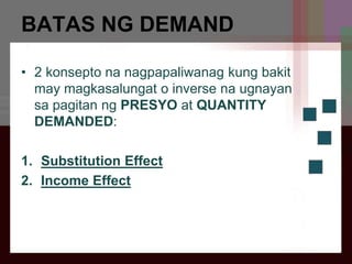 BATAS NG DEMAND
• 2 konsepto na nagpapaliwanag kung bakit
may magkasalungat o inverse na ugnayan
sa pagitan ng PRESYO at QUANTITY
DEMANDED:
1. Substitution Effect
2. Income Effect
 