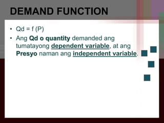 DEMAND FUNCTION
• Qd = f (P)
• Ang Qd o quantity demanded ang
tumatayong dependent variable, at ang
Presyo naman ang independent variable.
 