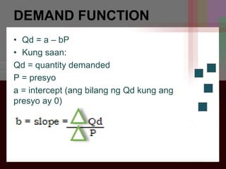 DEMAND FUNCTION
• Qd = a – bP
• Kung saan:
Qd = quantity demanded
P = presyo
a = intercept (ang bilang ng Qd kung ang
presyo ay 0)
 