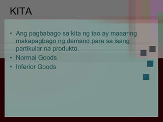 KITA
• Ang pagbabago sa kita ng tao ay maaaring
makapagbago ng demand para sa isang
partikular na produkto.
• Normal Goods
• Inferior Goods
 