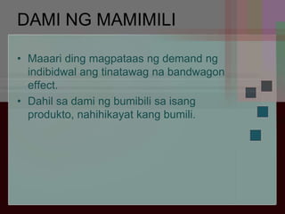 DAMI NG MAMIMILI
• Maaari ding magpataas ng demand ng
indibidwal ang tinatawag na bandwagon
effect.
• Dahil sa dami ng bumibili sa isang
produkto, nahihikayat kang bumili.
 