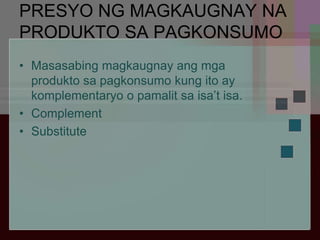 PRESYO NG MAGKAUGNAY NA
PRODUKTO SA PAGKONSUMO
• Masasabing magkaugnay ang mga
produkto sa pagkonsumo kung ito ay
komplementaryo o pamalit sa isa’t isa.
• Complement
• Substitute
 