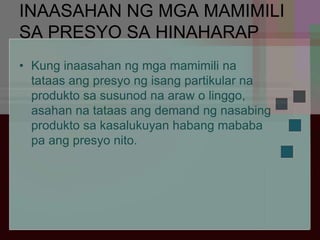 INAASAHAN NG MGA MAMIMILI
SA PRESYO SA HINAHARAP
• Kung inaasahan ng mga mamimili na
tataas ang presyo ng isang partikular na
produkto sa susunod na araw o linggo,
asahan na tataas ang demand ng nasabing
produkto sa kasalukuyan habang mababa
pa ang presyo nito.
 