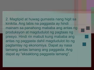 2. Magtipid at huwag gumasta nang higit sa
kinikita. Ang labis na paggasta ay hindi
mainam sa panahong mababa ang antas ng
produksyon at magdudulot ng pagtaas ng
presyo. Hindi rin mabuti kung mababa ang
antas ng paggasta dahil magdudulot ito ng
pagtamlay ng ekonomiya. Dapat ay nasa
tamang antas lamang ang paggasta. Ang
dapat ay “eksaktong paggasta lamang”.
 