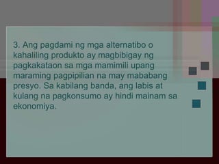 3. Ang pagdami ng mga alternatibo o
kahaliling produkto ay magbibigay ng
pagkakataon sa mga mamimili upang
maraming pagpipilian na may mababang
presyo. Sa kabilang banda, ang labis at
kulang na pagkonsumo ay hindi mainam sa
ekonomiya.
 