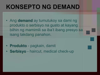 KONSEPTO NG DEMAND
• Ang demand ay tumutukoy sa dami ng
produkto o serbisyo na gusto at kayang
bilhin ng mamimili sa iba’t ibang presyo sa
isang takdang panahon.
• Produkto - pagkain, damit
• Serbisyo - haircut, medical check-up
 