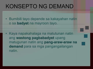 KONSEPTO NG DEMAND
• Bumibili tayo depende sa kakayahan natin
o sa badyet na mayroon tayo.
• Kaya napakahalaga na matutunan natin
ang wastong pagbabadyet upang
matugunan natin ang pang-araw-araw na
demand para sa mga pangangailangan
natin.
 
