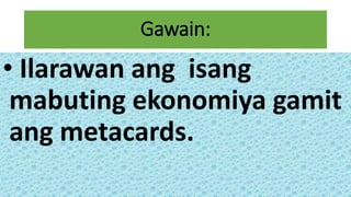 Gawain:
• Ilarawan ang isang
mabuting ekonomiya gamit
ang metacards.
 