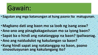 Gawain:
•Sagutan ang mga katanungan at kung paano ito matugunan.
•Magkano dati ang baon mo sa loob ng isang araw?
•Ano-ano ang pinagkakagastusan mo sa iyong baon?
•Sapat ba o hindi ang natatanggap na baon? Ipaliwanag.
•Ano ang naidudulot ng kakulangan sa baon?
•Kung hindi sapat ang natatanggap na baon, paano
sinosolusyunan ang kakulangang ito?
 