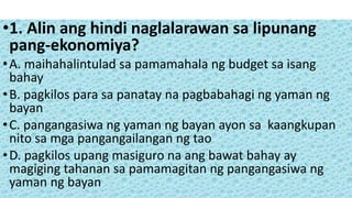 •1. Alin ang hindi naglalarawan sa lipunang
pang-ekonomiya?
•A. maihahalintulad sa pamamahala ng budget sa isang
bahay
•B. pagkilos para sa panatay na pagbabahagi ng yaman ng
bayan
•C. pangangasiwa ng yaman ng bayan ayon sa kaangkupan
nito sa mga pangangailangan ng tao
•D. pagkilos upang masiguro na ang bawat bahay ay
magiging tahanan sa pamamagitan ng pangangasiwa ng
yaman ng bayan
 