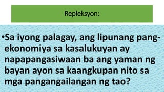 Repleksyon:
•Sa iyong palagay, ang lipunang pang-
ekonomiya sa kasalukuyan ay
napapangasiwaan ba ang yaman ng
bayan ayon sa kaangkupan nito sa
mga pangangailangan ng tao?
 
