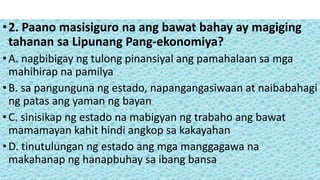 •2. Paano masisiguro na ang bawat bahay ay magiging
tahanan sa Lipunang Pang-ekonomiya?
•A. nagbibigay ng tulong pinansiyal ang pamahalaan sa mga
mahihirap na pamilya
•B. sa pangunguna ng estado, napangangasiwaan at naibabahagi
ng patas ang yaman ng bayan
•C. sinisikap ng estado na mabigyan ng trabaho ang bawat
mamamayan kahit hindi angkop sa kakayahan
•D. tinutulungan ng estado ang mga manggagawa na
makahanap ng hanapbuhay sa ibang bansa
 