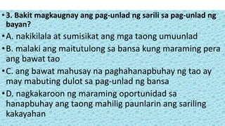 •3. Bakit magkaugnay ang pag-unlad ng sarili sa pag-unlad ng
bayan?
•A. nakikilala at sumisikat ang mga taong umuunlad
•B. malaki ang maitutulong sa bansa kung maraming pera
ang bawat tao
•C. ang bawat mahusay na paghahanapbuhay ng tao ay
may mabuting dulot sa pag-unlad ng bansa
•D. nagkakaroon ng maraming oportunidad sa
hanapbuhay ang taong mahilig paunlarin ang sariling
kakayahan
 