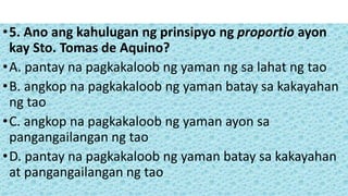 •5. Ano ang kahulugan ng prinsipyo ng proportio ayon
kay Sto. Tomas de Aquino?
•A. pantay na pagkakaloob ng yaman ng sa lahat ng tao
•B. angkop na pagkakaloob ng yaman batay sa kakayahan
ng tao
•C. angkop na pagkakaloob ng yaman ayon sa
pangangailangan ng tao
•D. pantay na pagkakaloob ng yaman batay sa kakayahan
at pangangailangan ng tao
 