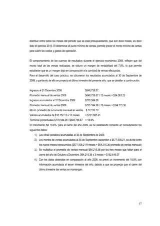 17
distribuir entre todos los meses del periodo que se está presupuestando, que son doce meses, es decir
todo el ejercicio 2010. El determinar el punto mínimo de ventas, permite prever el monto mínimo de ventas
para cubrir los costos y gastos de operación.
El comportamiento de las cuentas de resultados durante el ejercicio económico 2008, reflejan que del
monto total de las ventas realizadas, se obtuvo un margen de rentabilidad del 7.8%, lo que permite
establecer que es un margen bajo en comparación a la cantidad de ventas efectuadas.
Para el desarrollo del caso práctico, se obtuvieron los resultados acumulados al 30 de Septiembre de
2009, y partiendo de ello se proyecta el último trimestre del presente año, que se detallan a continuación:
Ingresos al 31 Diciembre 2008 $648,758.67
Promedio mensual de ventas 2008 $648,758.67 / 12 meses = $54,063.22
Ingresos acumulados al 31 Diciembre 2009 $770,584.28
Promedio mensual de ventas 2009 $770,584.28 / 12 meses = $ 64,215.36
Monto promedio de incremento mensual en ventas $ 10,152.13
Valores acumulados de $10,152.13 x 12 meses = $121,865.21
Términos porcentuales $770,584.28 / $648,758.67 = 18.8%
El crecimiento del 18.8%, para el cierre del año 2009, se ha establecido tomando en consideración los
siguientes datos:
1.) Las cifras contables acumuladas al 30 de Septiembre de 2009.
2.) Los montos de ventas acumulados al 30 de Septiembre ascienden a $577,938.21, se divide entre
los nueve meses transcurridos ($577,938.21/9 meses = $64,215.36 promedio de ventas mensual)
3.) Se multiplica el promedio de ventas mensual $64,215.36 por los tres meses que faltan para el
cierre del año de Octubre a Diciembre. $64,215.36 x 3 meses = $192,646.07
4.) Con los datos obtenidos en comparación al año 2008, se prevé un incremento del 18.8% con
información acumulada al tercer trimestre del año, debido a que se proyecta que al cierre del
último trimestre las ventas se mantengan.
 
