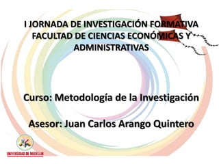 I JORNADA DE INVESTIGACIÓN FORMATIVA
   FACULTAD DE CIENCIAS ECONÓMICAS Y
           ADMINISTRATIVAS




Curso: Metodología de la Investigación

 Asesor: Juan Carlos Arango Quintero
 