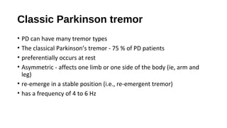 Classic Parkinson tremor
• PD can have many tremor types
• The classical Parkinson’s tremor - 75 % of PD patients
• preferentially occurs at rest
• Asymmetric - affects one limb or one side of the body (ie, arm and
leg)
• re-emerge in a stable position (i.e., re-emergent tremor)
• has a frequency of 4 to 6 Hz
 