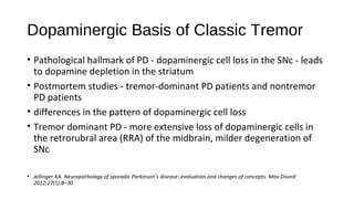 Dopaminergic Basis of Classic Tremor
• Pathological hallmark of PD - dopaminergic cell loss in the SNc - leads
to dopamine depletion in the striatum
• Postmortem studies - tremor-dominant PD patients and nontremor
PD patients
• differences in the pattern of dopaminergic cell loss
• Tremor dominant PD - more extensive loss of dopaminergic cells in
the retrorubral area (RRA) of the midbrain, milder degeneration of
SNc
• Jellinger KA. Neuropathology of sporadic Parkinson’s disease: evaluation and changes of concepts. Mov Disord
2012;27(1):8–30
 
