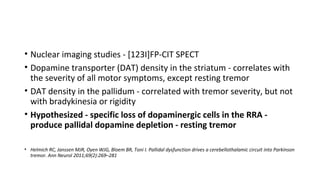 • Nuclear imaging studies - [123I]FP-CIT SPECT
• Dopamine transporter (DAT) density in the striatum - correlates with
the severity of all motor symptoms, except resting tremor
• DAT density in the pallidum - correlated with tremor severity, but not
with bradykinesia or rigidity
• Hypothesized - specific loss of dopaminergic cells in the RRA -
produce pallidal dopamine depletion - resting tremor
• Helmich RC, Janssen MJR, Oyen WJG, Bloem BR, Toni I. Pallidal dysfunction drives a cerebellothalamic circuit into Parkinson
tremor. Ann Neurol 2011;69(2):269–281
 