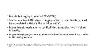 • Metabolic imaging (combined EMG-fMRI)
• Tremor dominant PD - dopaminergic medication specifically reduced
tremor-related activity in the pallidum and VLp
• Dopaminergic medication - specifically increased thalamic inhibition
in the VLp
• Dopaminergic projections to the cerebellothalamic circuit have a role
in PD resting tremor
• Dirkx MF, den Ouden HE, Aarts E, et al. Dopamine controls Parkinson’s tremor by inhibiting the cerebellar thalamus. Brain
2017
 