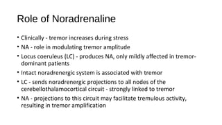 Role of Noradrenaline
• Clinically - tremor increases during stress
• NA - role in modulating tremor amplitude
• Locus coeruleus (LC) - produces NA, only mildly affected in tremor-
dominant patients
• Intact noradrenergic system is associated with tremor
• LC - sends noradrenergic projections to all nodes of the
cerebellothalamocortical circuit - strongly linked to tremor
• NA - projections to this circuit may facilitate tremulous activity,
resulting in tremor amplification
 