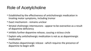 Role of Acetylcholine
• Established by the effectiveness of anticholinergic medication in
treating motor symptoms, including tremor
• Exact mechanism - remains unclear
• Striatal cholinergic interneurons - appear to be overactive as a result
of dopamine deficiency
• Inhibits further dopamine release, causing a vicious circle
• Explain why anticholinergic medication is not as as dopaminergic
medication
• Facilitates dopaminergic release - which requires the presence of
dopamine to begin with
 