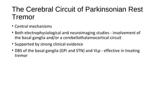 The Cerebral Circuit of Parkinsonian Rest
Tremor
• Central mechanisms
• Both electrophysiological and neuroimaging studies - involvement of
the basal ganglia and/or a cerebellothalamocortical circuit
• Supported by strong clinical evidence
• DBS of the basal ganglia (GPi and STN) and VLp - effective in treating
tremor
 