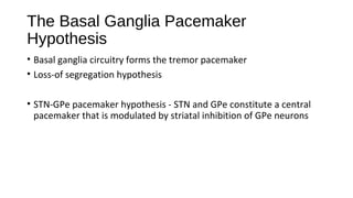 The Basal Ganglia Pacemaker
Hypothesis
• Basal ganglia circuitry forms the tremor pacemaker
• Loss-of segregation hypothesis
• STN-GPe pacemaker hypothesis - STN and GPe constitute a central
pacemaker that is modulated by striatal inhibition of GPe neurons
 