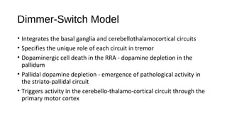 Dimmer-Switch Model
• Integrates the basal ganglia and cerebellothalamocortical circuits
• Specifies the unique role of each circuit in tremor
• Dopaminergic cell death in the RRA - dopamine depletion in the
pallidum
• Pallidal dopamine depletion - emergence of pathological activity in
the striato-pallidal circuit
• Triggers activity in the cerebello-thalamo-cortical circuit through the
primary motor cortex
 