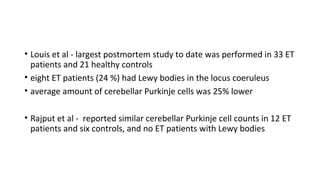 • Louis et al - largest postmortem study to date was performed in 33 ET
patients and 21 healthy controls
• eight ET patients (24 %) had Lewy bodies in the locus coeruleus
• average amount of cerebellar Purkinje cells was 25% lower
• Rajput et al - reported similar cerebellar Purkinje cell counts in 12 ET
patients and six controls, and no ET patients with Lewy bodies
 