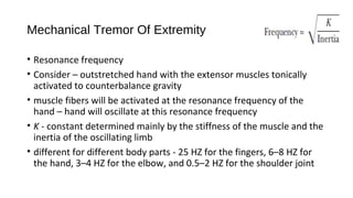 Mechanical Tremor Of Extremity
• Resonance frequency
• Consider – outstretched hand with the extensor muscles tonically
activated to counterbalance gravity
• muscle fibers will be activated at the resonance frequency of the
hand – hand will oscillate at this resonance frequency
• K - constant determined mainly by the stiffness of the muscle and the
inertia of the oscillating limb
• different for different body parts - 25 HZ for the fingers, 6–8 HZ for
the hand, 3–4 HZ for the elbow, and 0.5–2 HZ for the shoulder joint
 