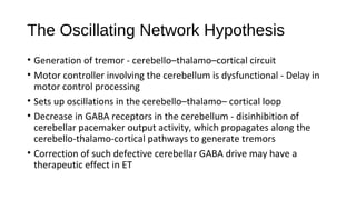 The Oscillating Network Hypothesis
• Generation of tremor - cerebello–thalamo–cortical circuit
• Motor controller involving the cerebellum is dysfunctional - Delay in
motor control processing
• Sets up oscillations in the cerebello–thalamo– cortical loop
• Decrease in GABA receptors in the cerebellum - disinhibition of
cerebellar pacemaker output activity, which propagates along the
cerebello-thalamo-cortical pathways to generate tremors
• Correction of such defective cerebellar GABA drive may have a
therapeutic effect in ET
 