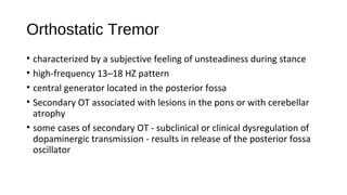 Orthostatic Tremor
• characterized by a subjective feeling of unsteadiness during stance
• high-frequency 13–18 HZ pattern
• central generator located in the posterior fossa
• Secondary OT associated with lesions in the pons or with cerebellar
atrophy
• some cases of secondary OT - subclinical or clinical dysregulation of
dopaminergic transmission - results in release of the posterior fossa
oscillator
 