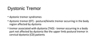 Dystonic Tremor
• dystonic tremor syndromes
• dystonic tremor (DT) - postural/kinetic tremor occurring in the body
region affected by dystonia
• tremor associated with dystonia (TAD) - tremor occurring in a body
part not affected by dystonia like the upper limb postural tremor in
cervical dystonia (CD) patients
 