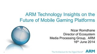 1
ARM Technology Insights on the
Future of Mobile Gaming Platforms
Nizar Romdhane
Director of Ecosystem
Media Processing Group, ARM
16th June 2014
 