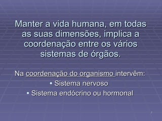 Manter a vida humana, em todas as suas dimensões, implica a coordenação entre os vários sistemas de órgãos. Na  coordenação do organismo  intervêm: Sistema nervoso  Sistema endócrino ou hormonal 