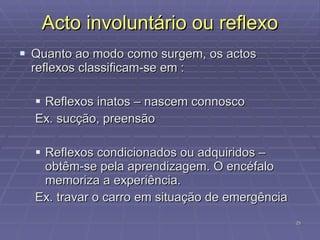 Acto involuntário ou reflexo Quanto ao modo como surgem, os actos reflexos classificam-se em : Reflexos inatos – nascem connosco Ex. sucção, preensão Reflexos condicionados ou adquiridos – obtêm-se pela aprendizagem. O encéfalo memoriza a experiência. Ex. travar o carro em situação de emergência 
