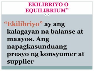 EKILIBRIYO O
EQUILIBRIUM”
“Ekilibriyo” ay ang
kalagayan na balanse at
maayos. Ang
napagkasunduang
presyo ng konsyumer at
supplier
 