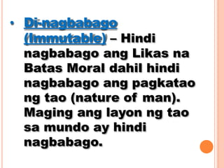 • Di-nagbabago
(Immutable) – Hindi
nagbabago ang Likas na
Batas Moral dahil hindi
nagbabago ang pagkatao
ng tao (nature of man).
Maging ang layon ng tao
sa mundo ay hindi
nagbabago.
 