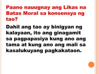 Paano nauugnay ang Likas na
Batas Moral sa konsensya ng
tao?
Dahil ang tao ay binigyan ng
kalayaan, ito ang ginagamit
sa pagpapasiya kung ano ang
tama at kung ano ang mali sa
kasalukuyang pagkakataon.
 